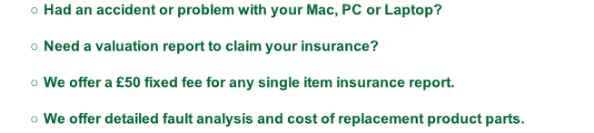 Had an accident or problem with your Mac, PC or Laptop?

Need a valuation report to claim your insurance?

We offer a £50 fixed fee for any single item insurance report.

We offer detailed fault analysis and cost of replacement product parts.